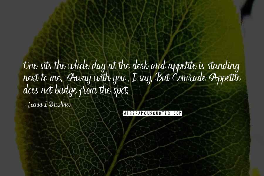 Leonid I. Brezhnev Quotes: One sits the whole day at the desk and appetite is standing next to me. 'Away with you', I say. But Comrade Appetite does not budge from the spot.