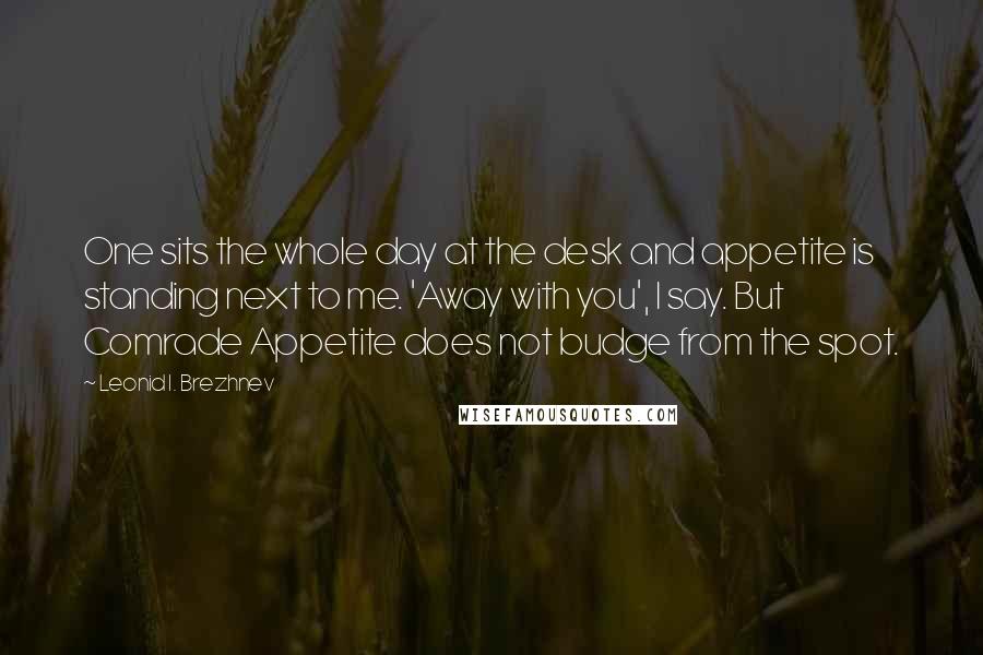 Leonid I. Brezhnev Quotes: One sits the whole day at the desk and appetite is standing next to me. 'Away with you', I say. But Comrade Appetite does not budge from the spot.