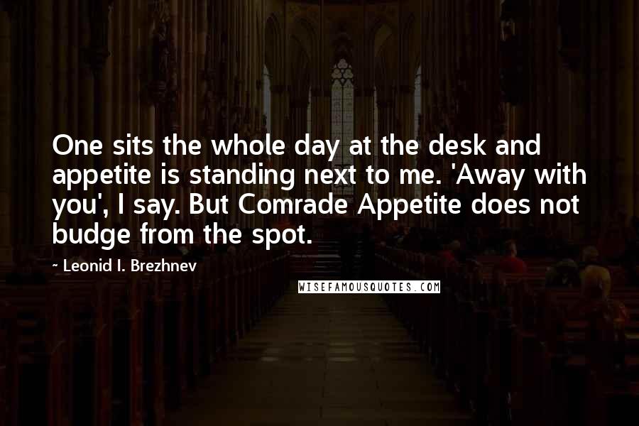 Leonid I. Brezhnev Quotes: One sits the whole day at the desk and appetite is standing next to me. 'Away with you', I say. But Comrade Appetite does not budge from the spot.