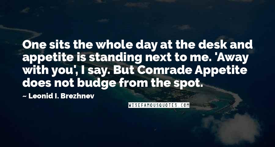 Leonid I. Brezhnev Quotes: One sits the whole day at the desk and appetite is standing next to me. 'Away with you', I say. But Comrade Appetite does not budge from the spot.