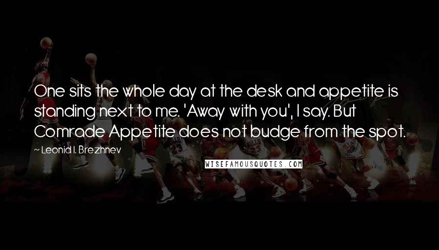 Leonid I. Brezhnev Quotes: One sits the whole day at the desk and appetite is standing next to me. 'Away with you', I say. But Comrade Appetite does not budge from the spot.