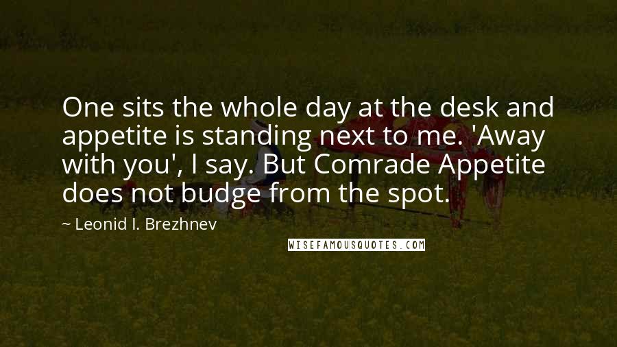 Leonid I. Brezhnev Quotes: One sits the whole day at the desk and appetite is standing next to me. 'Away with you', I say. But Comrade Appetite does not budge from the spot.
