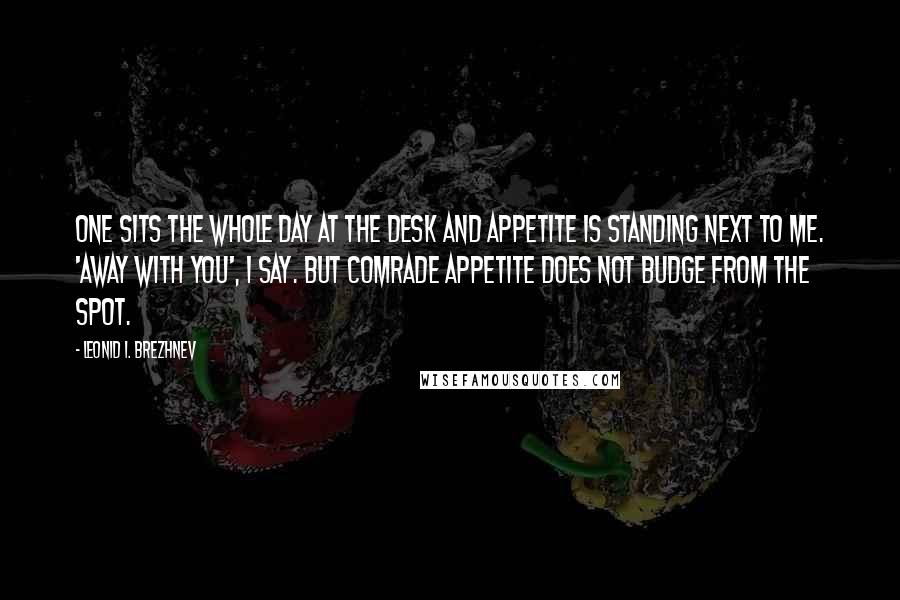 Leonid I. Brezhnev Quotes: One sits the whole day at the desk and appetite is standing next to me. 'Away with you', I say. But Comrade Appetite does not budge from the spot.