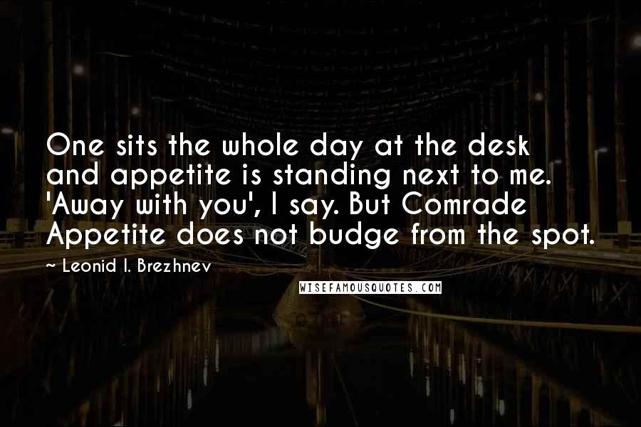 Leonid I. Brezhnev Quotes: One sits the whole day at the desk and appetite is standing next to me. 'Away with you', I say. But Comrade Appetite does not budge from the spot.