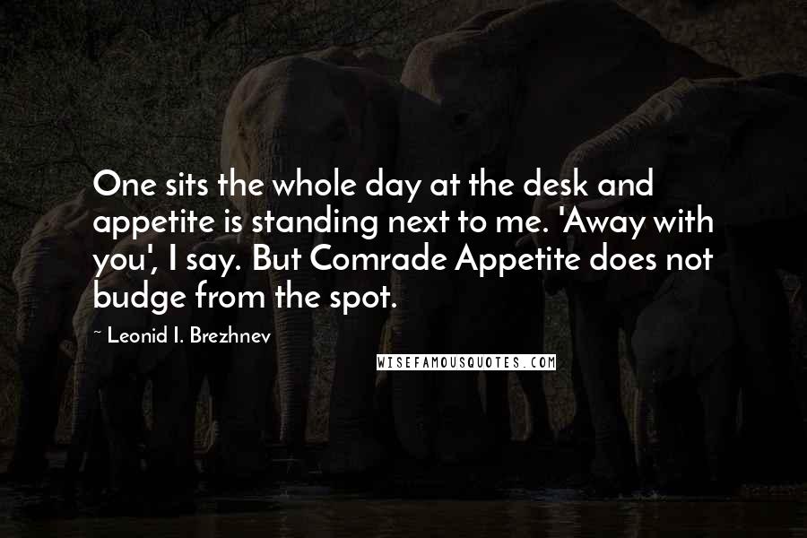 Leonid I. Brezhnev Quotes: One sits the whole day at the desk and appetite is standing next to me. 'Away with you', I say. But Comrade Appetite does not budge from the spot.