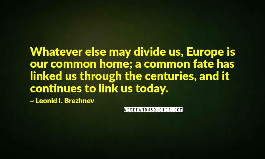 Leonid I. Brezhnev Quotes: Whatever else may divide us, Europe is our common home; a common fate has linked us through the centuries, and it continues to link us today.