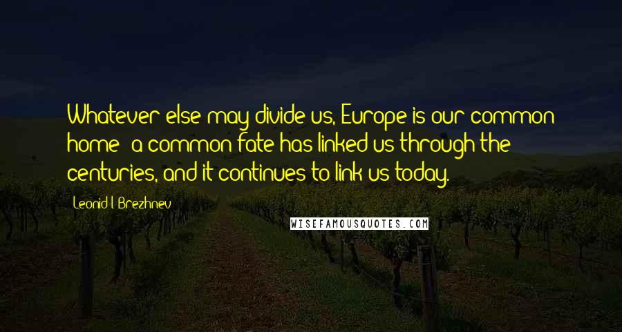 Leonid I. Brezhnev Quotes: Whatever else may divide us, Europe is our common home; a common fate has linked us through the centuries, and it continues to link us today.