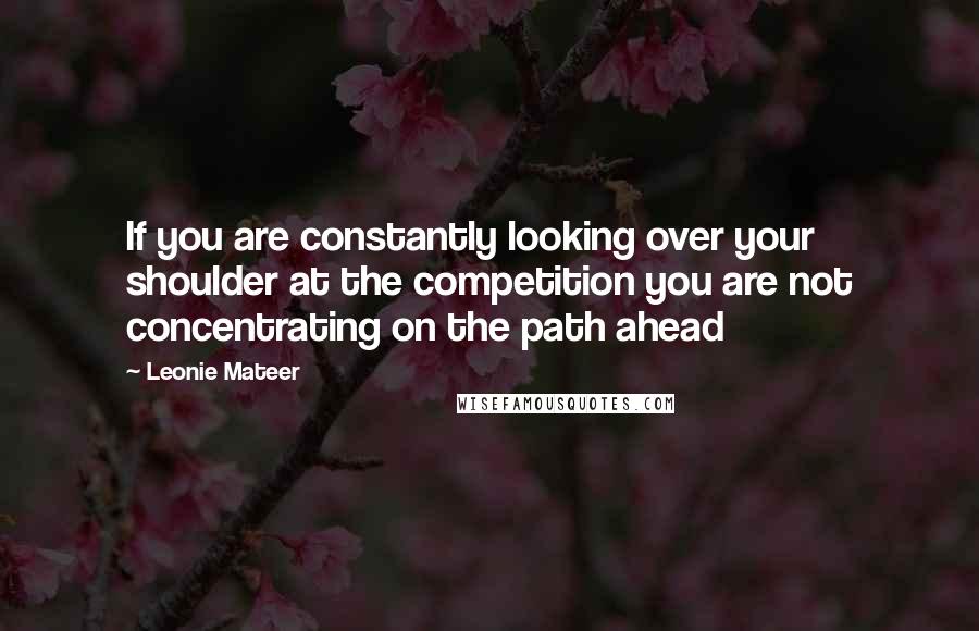 Leonie Mateer Quotes: If you are constantly looking over your shoulder at the competition you are not concentrating on the path ahead