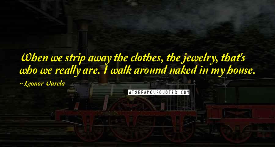 Leonor Varela Quotes: When we strip away the clothes, the jewelry, that's who we really are. I walk around naked in my house.
