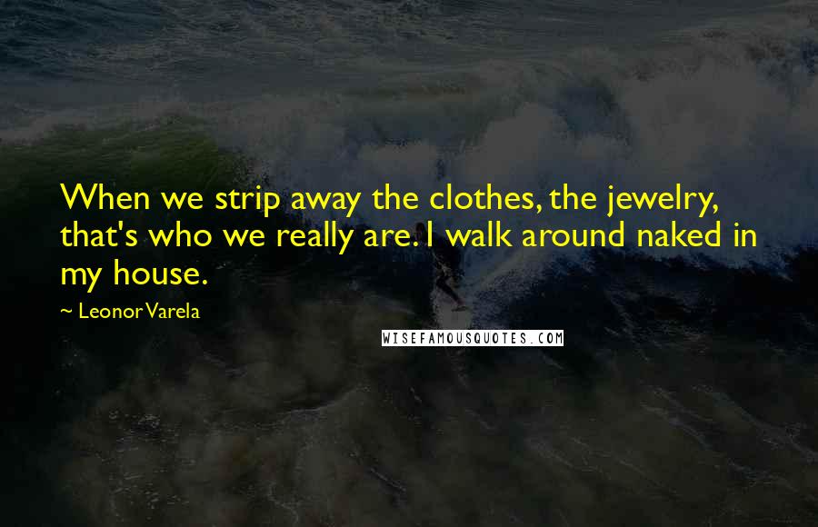 Leonor Varela Quotes: When we strip away the clothes, the jewelry, that's who we really are. I walk around naked in my house.