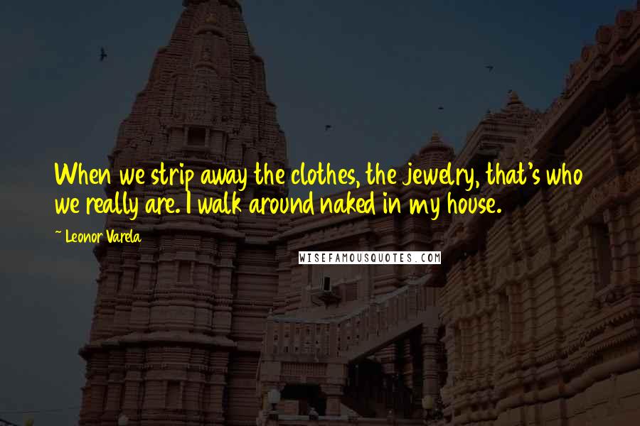 Leonor Varela Quotes: When we strip away the clothes, the jewelry, that's who we really are. I walk around naked in my house.