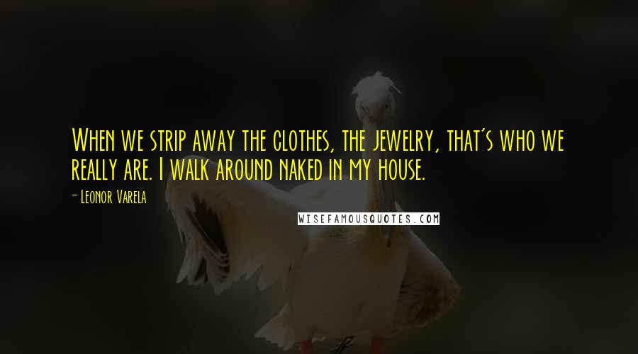 Leonor Varela Quotes: When we strip away the clothes, the jewelry, that's who we really are. I walk around naked in my house.