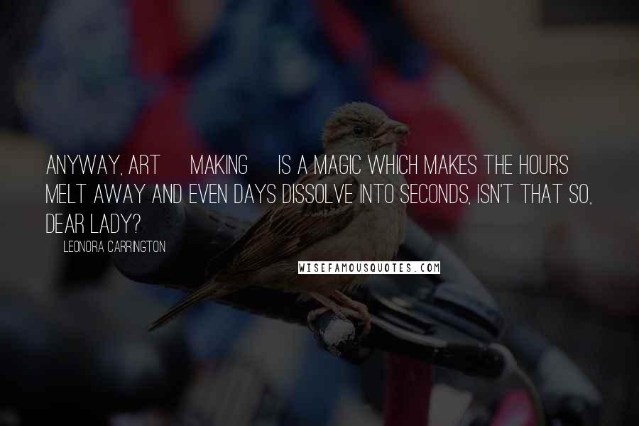 Leonora Carrington Quotes: Anyway, Art [making] is a magic which makes the hours melt away and even days dissolve into seconds, isn't that so, dear lady?