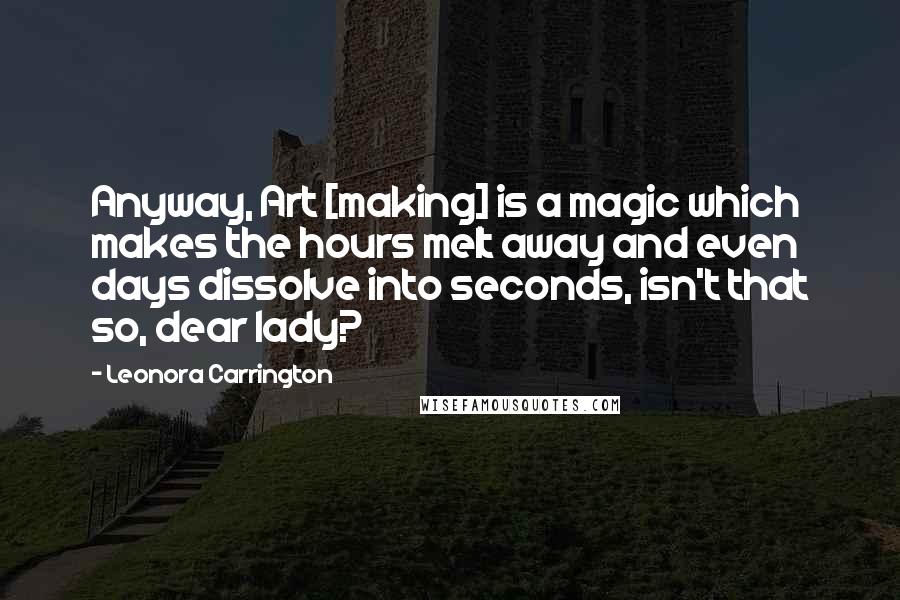Leonora Carrington Quotes: Anyway, Art [making] is a magic which makes the hours melt away and even days dissolve into seconds, isn't that so, dear lady?