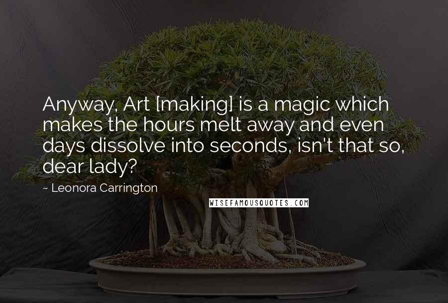 Leonora Carrington Quotes: Anyway, Art [making] is a magic which makes the hours melt away and even days dissolve into seconds, isn't that so, dear lady?