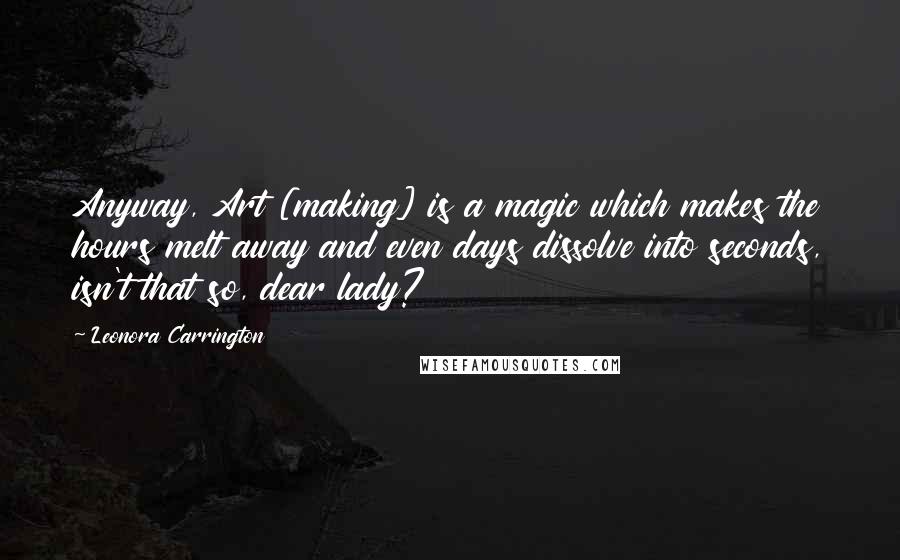 Leonora Carrington Quotes: Anyway, Art [making] is a magic which makes the hours melt away and even days dissolve into seconds, isn't that so, dear lady?