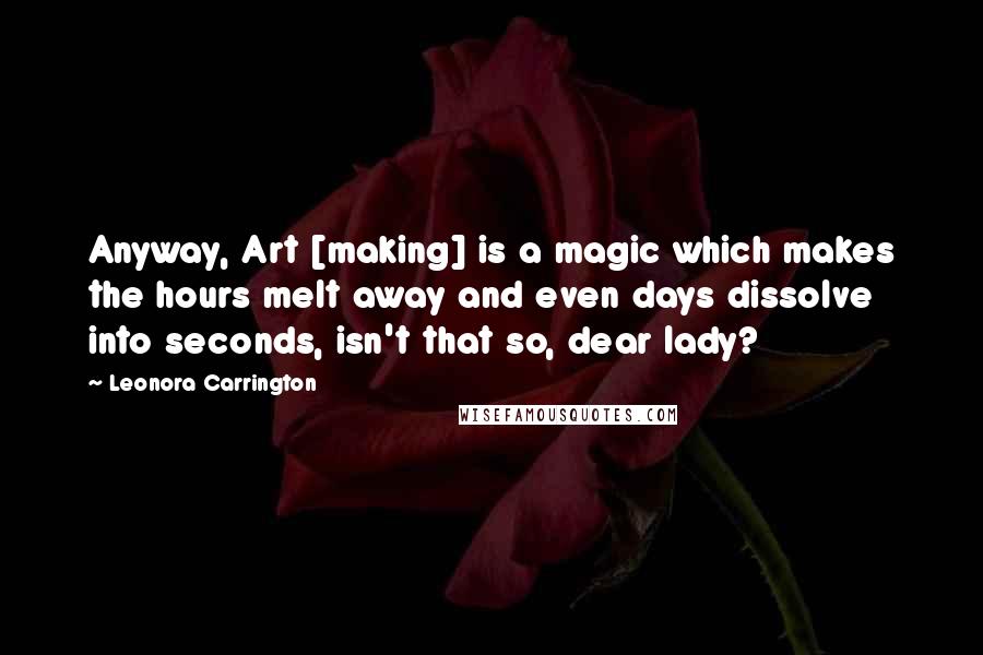 Leonora Carrington Quotes: Anyway, Art [making] is a magic which makes the hours melt away and even days dissolve into seconds, isn't that so, dear lady?