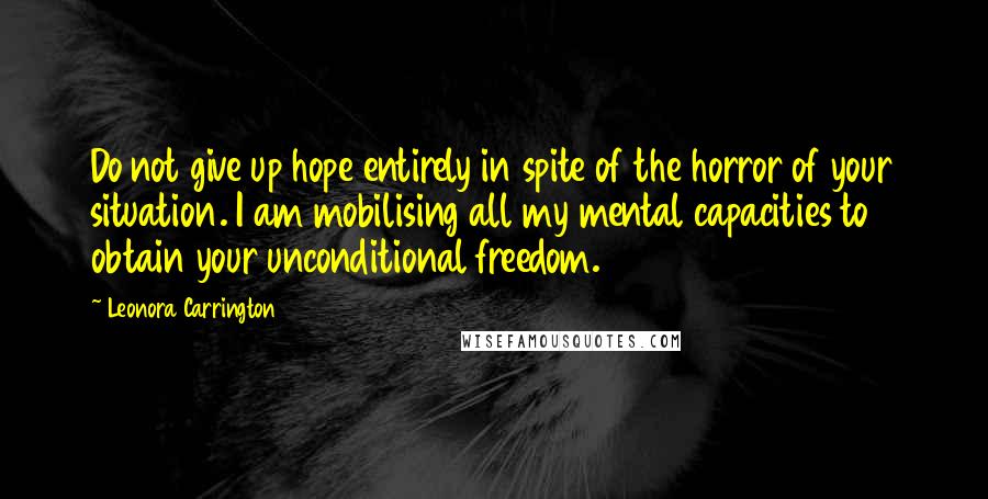 Leonora Carrington Quotes: Do not give up hope entirely in spite of the horror of your situation. I am mobilising all my mental capacities to obtain your unconditional freedom.