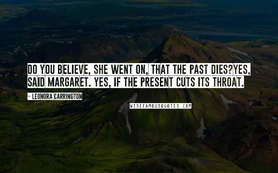 Leonora Carrington Quotes: Do you believe, she went on, that the past dies?Yes, said Margaret. Yes, if the present cuts its throat.