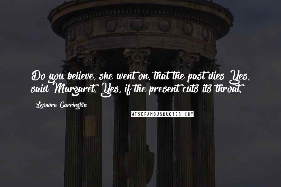 Leonora Carrington Quotes: Do you believe, she went on, that the past dies?Yes, said Margaret. Yes, if the present cuts its throat.