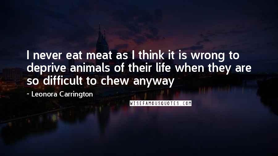 Leonora Carrington Quotes: I never eat meat as I think it is wrong to deprive animals of their life when they are so difficult to chew anyway