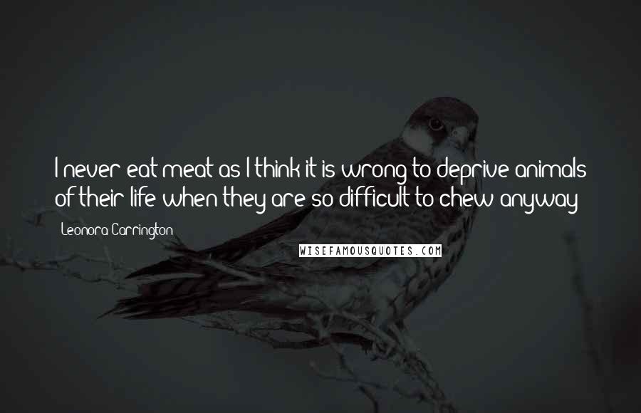 Leonora Carrington Quotes: I never eat meat as I think it is wrong to deprive animals of their life when they are so difficult to chew anyway