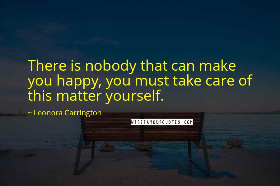 Leonora Carrington Quotes: There is nobody that can make you happy, you must take care of this matter yourself.