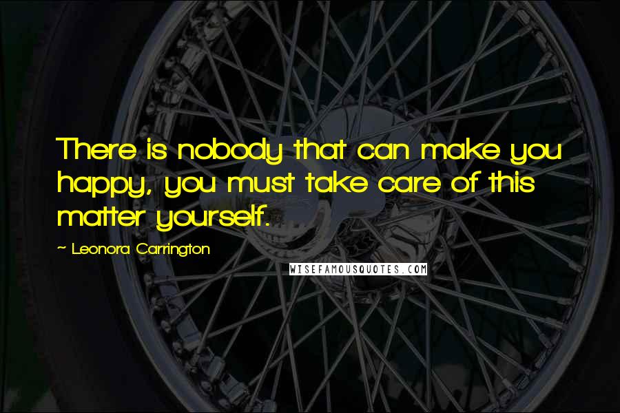 Leonora Carrington Quotes: There is nobody that can make you happy, you must take care of this matter yourself.