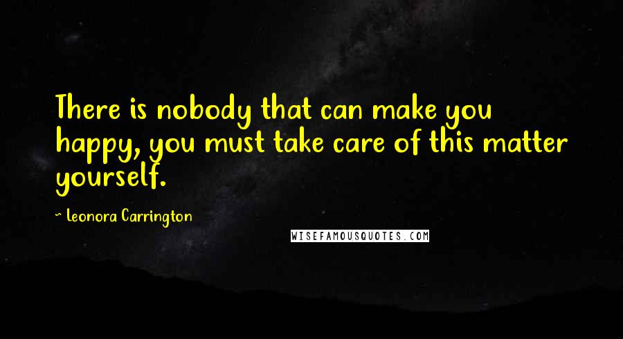 Leonora Carrington Quotes: There is nobody that can make you happy, you must take care of this matter yourself.