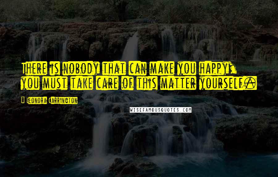 Leonora Carrington Quotes: There is nobody that can make you happy, you must take care of this matter yourself.