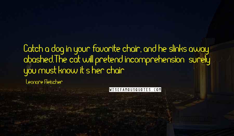 Leonore Fleischer Quotes: Catch a dog in your favorite chair, and he slinks away abashed. The cat will pretend incomprehension; surely you must know it's her chair?