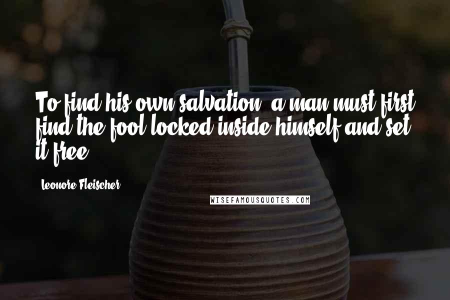 Leonore Fleischer Quotes: To find his own salvation, a man must first find the fool locked inside himself and set it free.