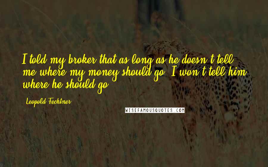 Leopold Fechtner Quotes: I told my broker that as long as he doesn't tell me where my money should go, I won't tell him where he should go.