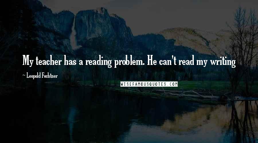 Leopold Fechtner Quotes: My teacher has a reading problem. He can't read my writing