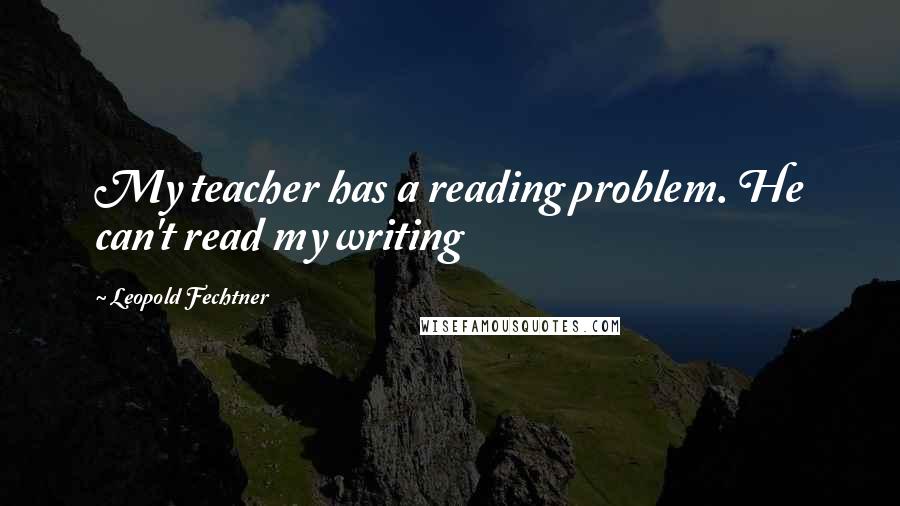 Leopold Fechtner Quotes: My teacher has a reading problem. He can't read my writing