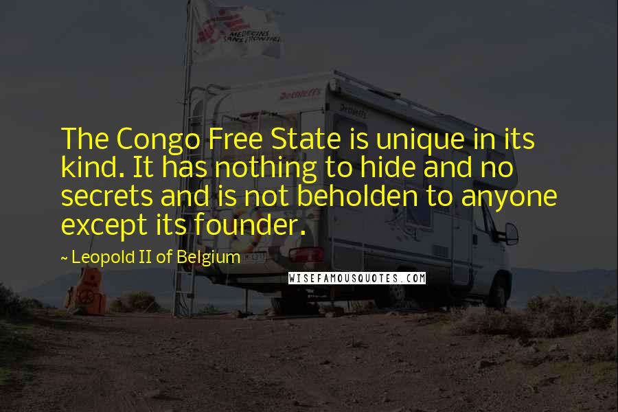 Leopold II Of Belgium Quotes: The Congo Free State is unique in its kind. It has nothing to hide and no secrets and is not beholden to anyone except its founder.