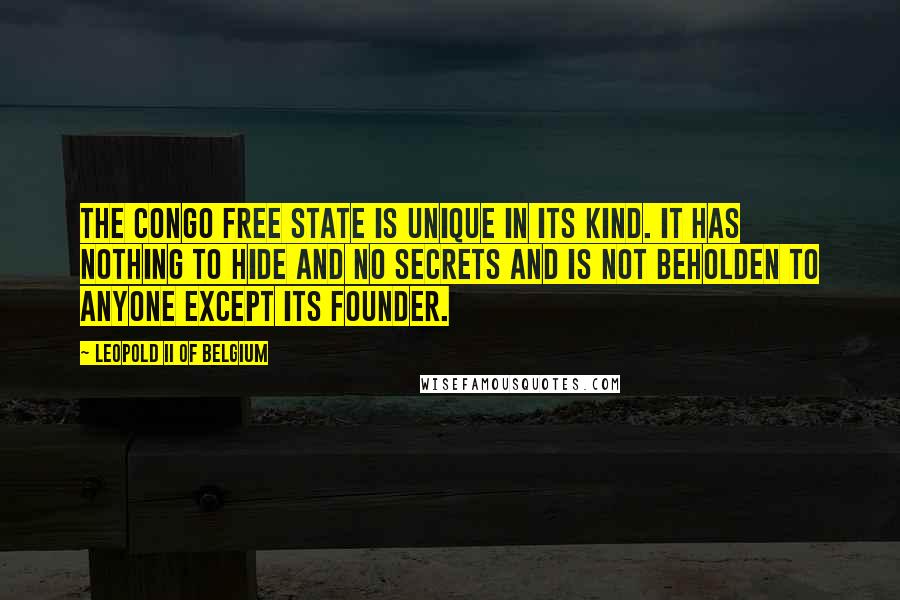 Leopold II Of Belgium Quotes: The Congo Free State is unique in its kind. It has nothing to hide and no secrets and is not beholden to anyone except its founder.