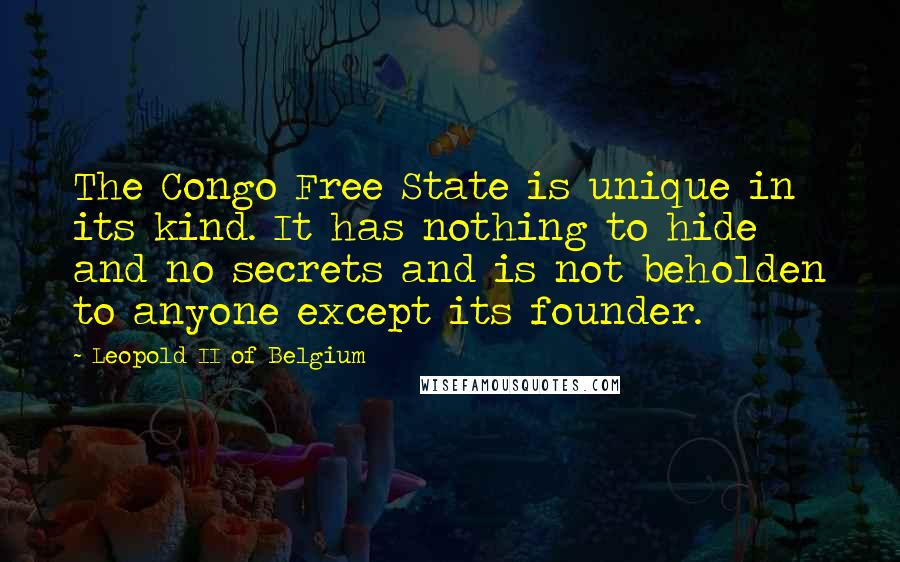 Leopold II Of Belgium Quotes: The Congo Free State is unique in its kind. It has nothing to hide and no secrets and is not beholden to anyone except its founder.