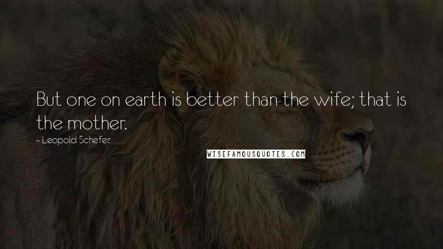 Leopold Schefer Quotes: But one on earth is better than the wife; that is the mother.