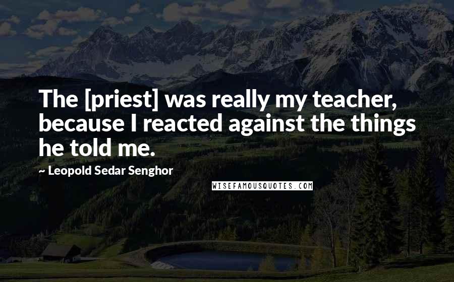 Leopold Sedar Senghor Quotes: The [priest] was really my teacher, because I reacted against the things he told me.