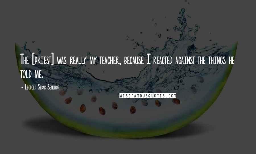Leopold Sedar Senghor Quotes: The [priest] was really my teacher, because I reacted against the things he told me.