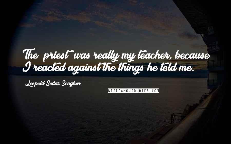 Leopold Sedar Senghor Quotes: The [priest] was really my teacher, because I reacted against the things he told me.