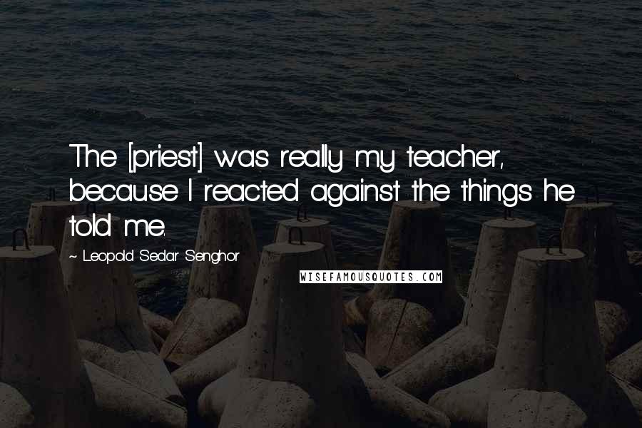 Leopold Sedar Senghor Quotes: The [priest] was really my teacher, because I reacted against the things he told me.