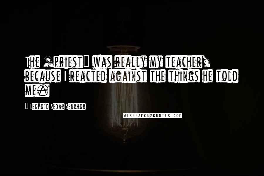 Leopold Sedar Senghor Quotes: The [priest] was really my teacher, because I reacted against the things he told me.