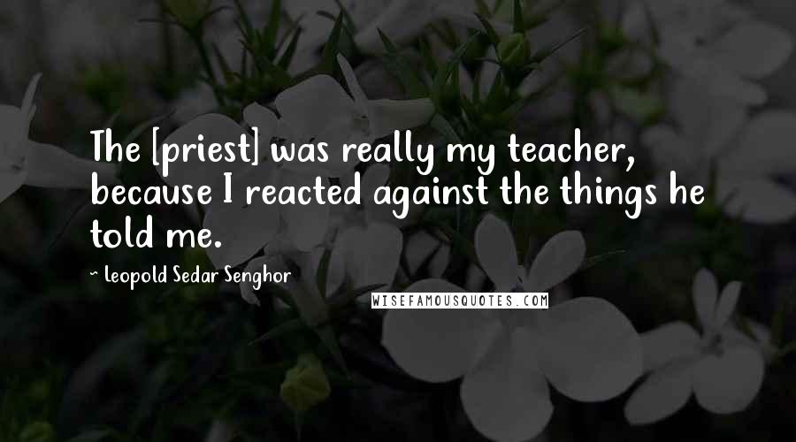 Leopold Sedar Senghor Quotes: The [priest] was really my teacher, because I reacted against the things he told me.