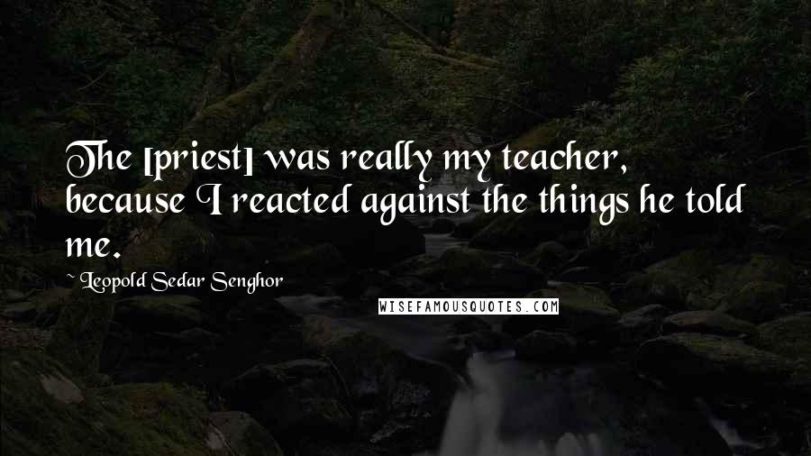 Leopold Sedar Senghor Quotes: The [priest] was really my teacher, because I reacted against the things he told me.