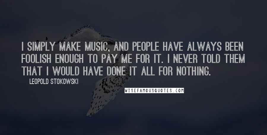 Leopold Stokowski Quotes: I simply make music, and people have always been foolish enough to pay me for it. I never told them that I would have done it all for nothing.