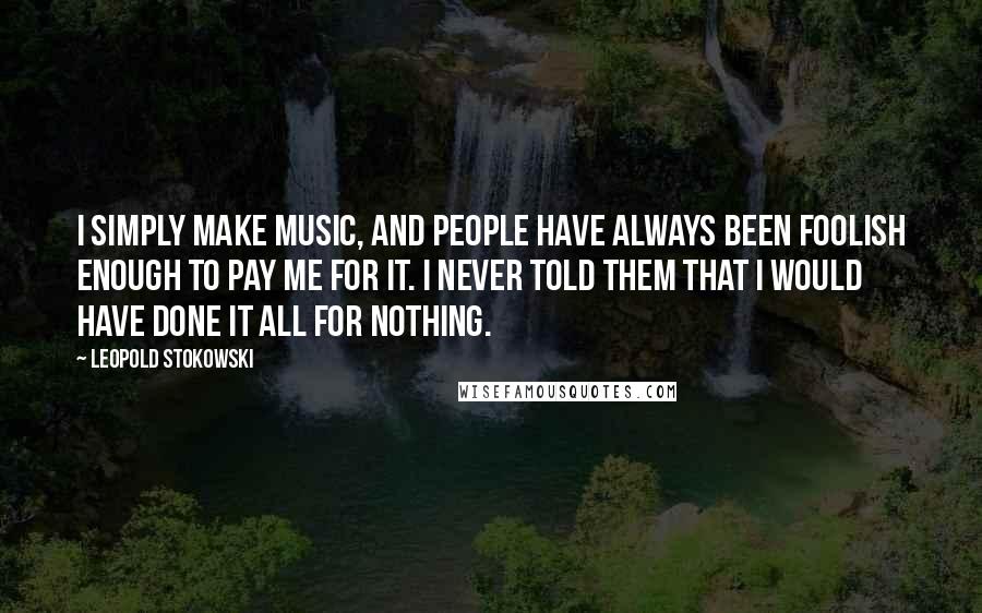 Leopold Stokowski Quotes: I simply make music, and people have always been foolish enough to pay me for it. I never told them that I would have done it all for nothing.