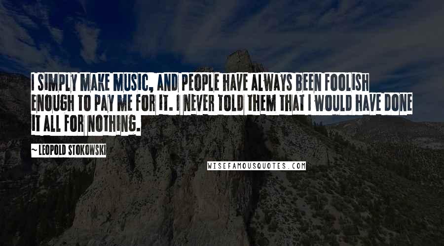 Leopold Stokowski Quotes: I simply make music, and people have always been foolish enough to pay me for it. I never told them that I would have done it all for nothing.