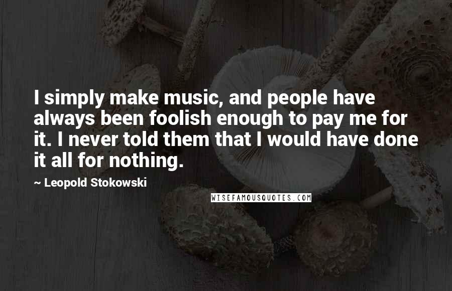 Leopold Stokowski Quotes: I simply make music, and people have always been foolish enough to pay me for it. I never told them that I would have done it all for nothing.